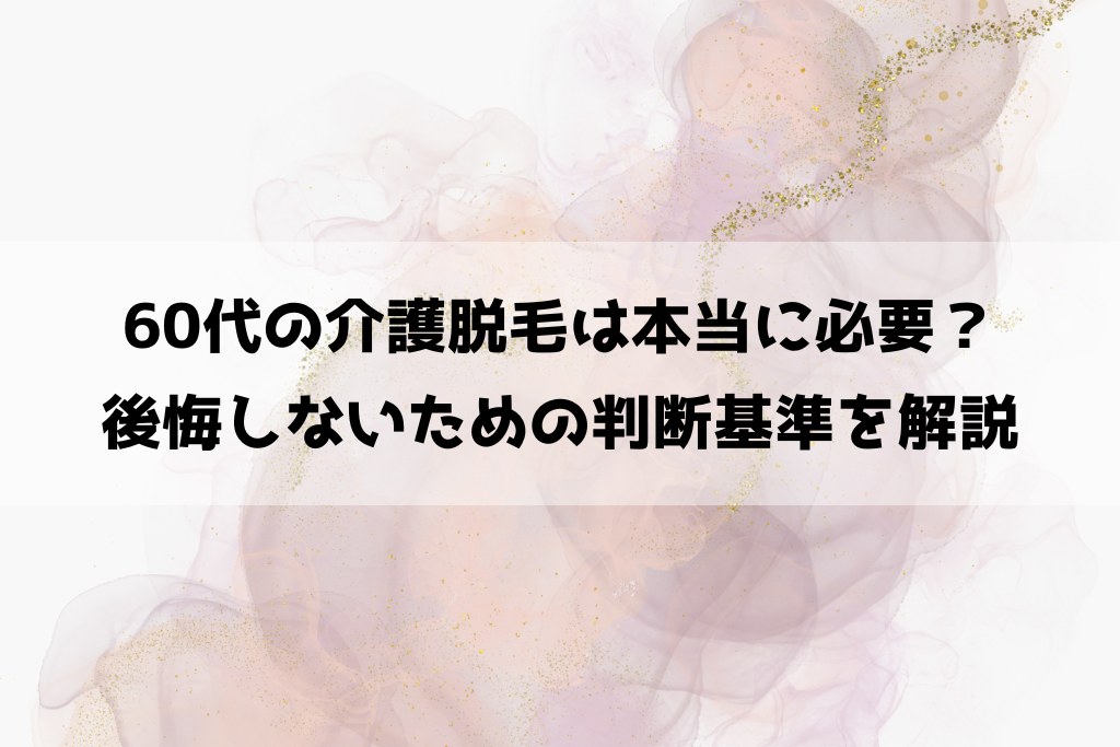 60代の介護脱毛は本当に必要？後悔しないための判断基準を解説
